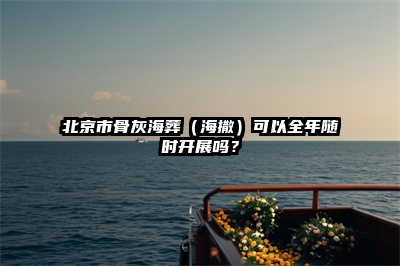 北京市骨灰海葬（海撒）可以全年随时开展吗？