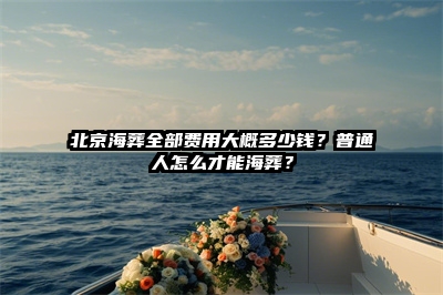 北京海葬全部费用大概多少钱？普通人怎么才能海葬？